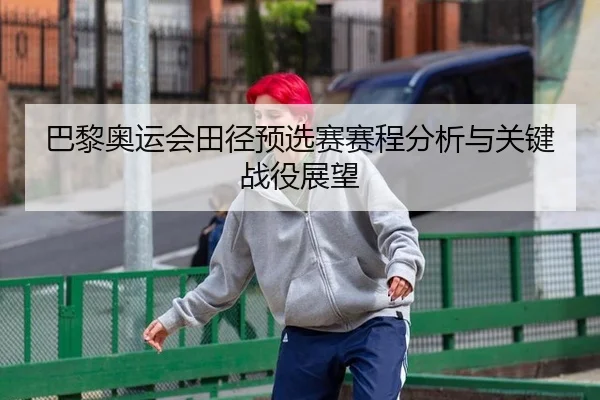 巴黎奥运会田径预选赛赛程分析与关键战役展望